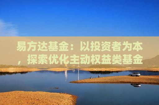 易方达基金：以投资者为本，探索优化主动权益类基金收费机制，促进行业高质量发展