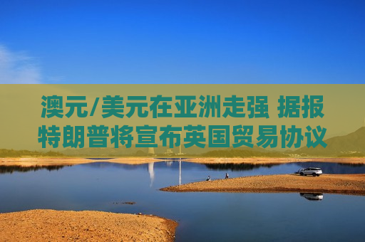 澳元/美元在亚洲走强 据报特朗普将宣布英国贸易协议