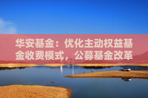 华安基金：优化主动权益基金收费模式，公募基金改革的重要一步