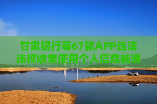 甘肃银行等67款APP违法违规收集使用个人信息被通报