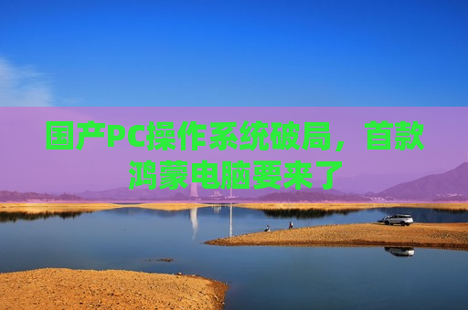 国产PC操作系统破局，首款鸿蒙电脑要来了