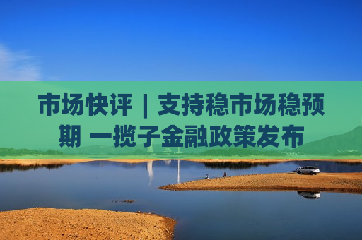 市场快评︱支持稳市场稳预期 一揽子金融政策发布