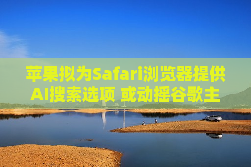 苹果拟为Safari浏览器提供AI搜索选项 或动摇谷歌主导地位
