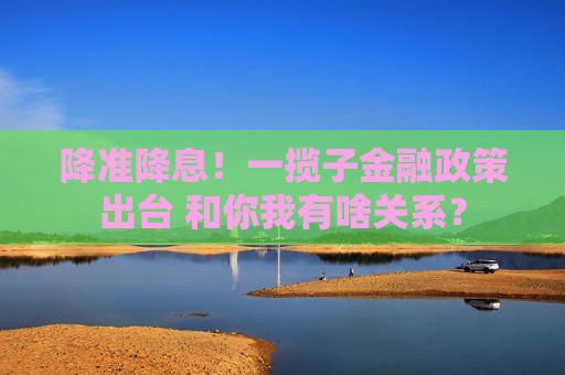 降准降息！一揽子金融政策出台 和你我有啥关系？