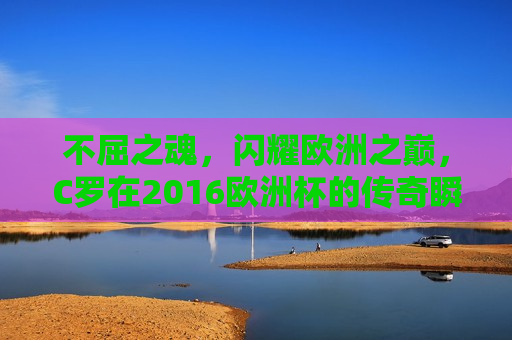 不屈之魂，闪耀欧洲之巅，C罗在2016欧洲杯的传奇瞬间，不屈之魂！C罗闪耀欧洲杯之巅，C罗闪耀欧洲杯之巅，不屈之魂创造传奇瞬间