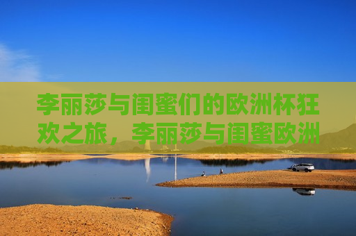 李丽莎与闺蜜们的欧洲杯狂欢之旅，李丽莎与闺蜜欧洲杯狂欢之旅，李丽莎与闺蜜们的欧洲杯狂欢之旅