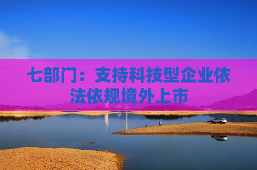 七部门：支持科技型企业依法依规境外上市