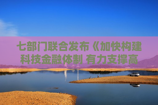 七部门联合发布《加快构建科技金融体制 有力支撑高水平科技自立自强的若干政策举措》