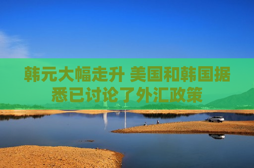 韩元大幅走升 美国和韩国据悉已讨论了外汇政策