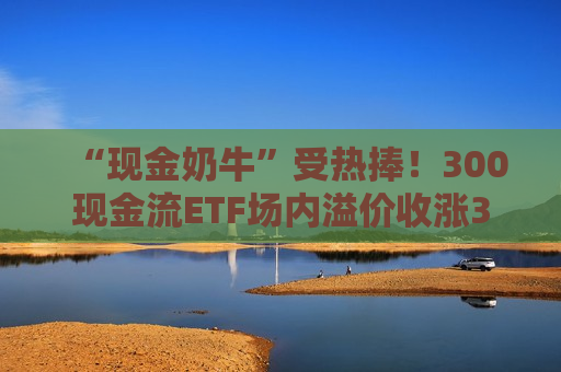 “现金奶牛”受热捧！300现金流ETF场内溢价收涨3.55%，强势七连阳