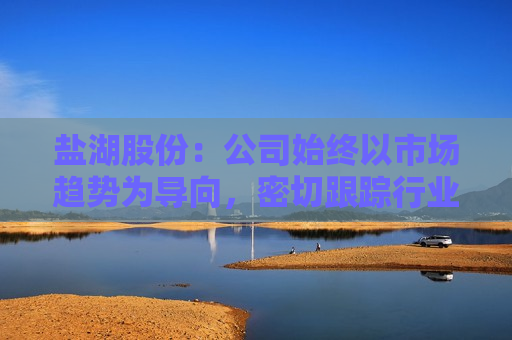 盐湖股份：公司始终以市场趋势为导向，密切跟踪行业动态