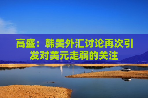 高盛：韩美外汇讨论再次引发对美元走弱的关注