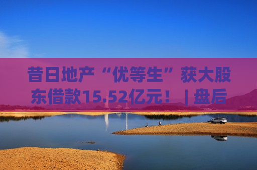 昔日地产“优等生”获大股东借款15.52亿元！ | 盘后公告精选