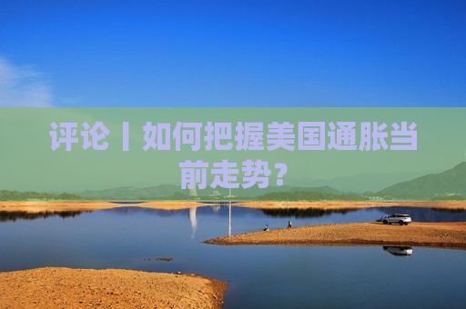 评论丨如何把握美国通胀当前走势？