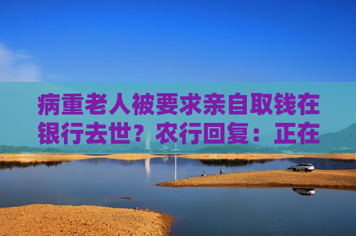 病重老人被要求亲自取钱在银行去世？农行回复：正在调查处理
