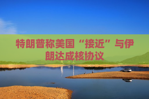 特朗普称美国“接近”与伊朗达成核协议