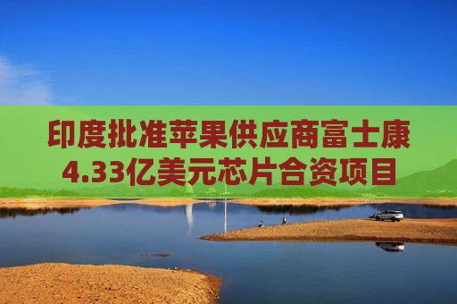 印度批准苹果供应商富士康4.33亿美元芯片合资项目