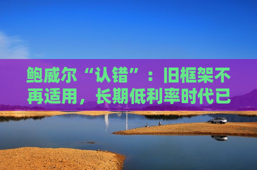 鲍威尔“认错”：旧框架不再适用，长期低利率时代已结束