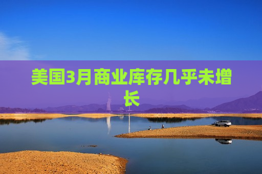 美国3月商业库存几乎未增长