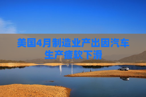 美国4月制造业产出因汽车生产疲软下滑