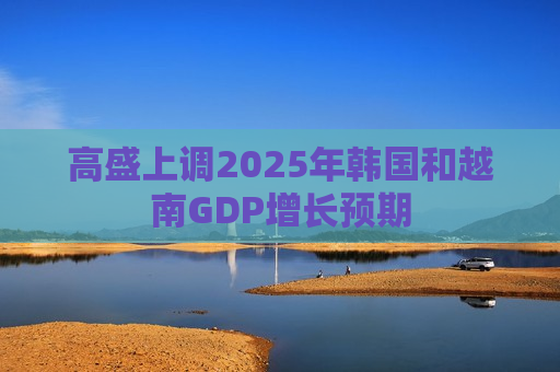 高盛上调2025年韩国和越南GDP增长预期