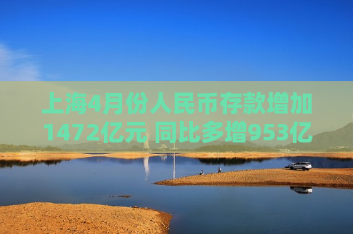 上海4月份人民币存款增加1472亿元 同比多增953亿元