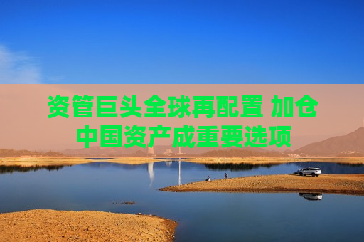 资管巨头全球再配置 加仓中国资产成重要选项