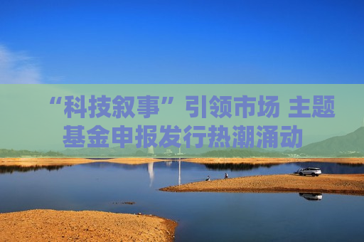 “科技叙事”引领市场 主题基金申报发行热潮涌动
