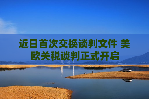 近日首次交换谈判文件 美欧关税谈判正式开启