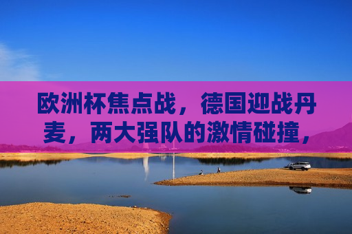 欧洲杯焦点战，德国迎战丹麦，两大强队的 *** 碰撞，德国与丹麦的欧洲杯强队对决， *** 碰撞，谁将胜出？，德国与丹麦欧洲杯强队对决， *** 碰撞谁将胜出？
