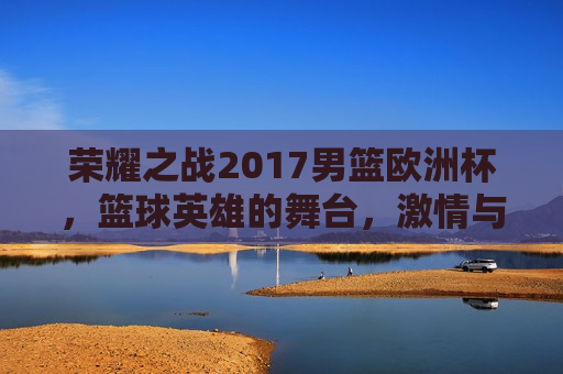 荣耀之战2017男篮欧洲杯，篮球英雄的舞台， *** 与荣耀的交汇，荣耀之战，2017男篮欧洲杯， *** 与荣耀的交汇，荣耀之战，2017男篮欧洲杯， *** 与荣耀的舞台