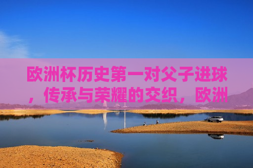 欧洲杯历史之一对父子进球，传承与荣耀的交织，欧洲杯父子进球传奇，传承与荣耀的闪耀时刻，欧洲杯父子进球传奇，传承与荣耀的闪耀时刻