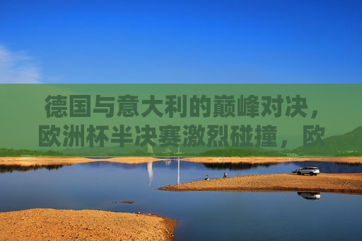 德国与意大利的巅峰对决，欧洲杯半决赛激烈碰撞，欧洲杯半决赛，德国与意大利的巅峰碰撞，欧洲杯半决赛，德国与意大利的巅峰对决  第1张