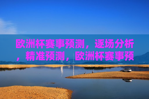 欧洲杯赛事预测，逐场分析，精准预测，欧洲杯赛事预测，逐场分析，胜者揭晓，欧洲杯赛事预测，逐场分析，精准预测胜者揭晓