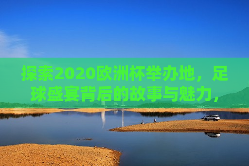 探索2020欧洲杯举办地，足球盛宴背后的故事与魅力，揭秘2020欧洲杯举办地，足球盛宴背后的故事与独特魅力，揭秘2020欧洲杯举办地，足球盛宴背后的独特魅力