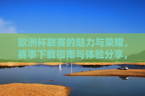 欧洲杯联赛的魅力与荣耀，赛事下载指南与体验分享，欧洲杯联赛的魅力与荣耀，赛事下载指南与精彩体验，欧洲杯联赛的魅力与荣耀，赛事下载指南与精彩体验分享