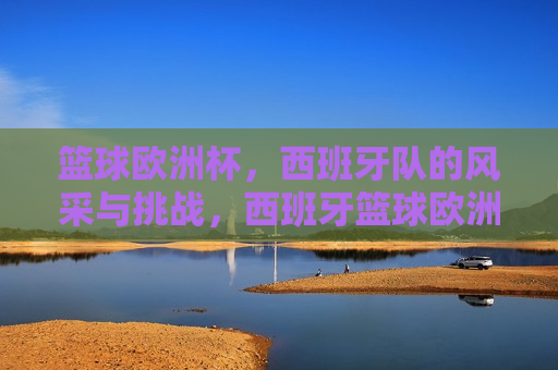 篮球欧洲杯，西班牙队的风采与挑战，西班牙篮球欧洲杯，风采与挑战并存，篮球欧洲杯，西班牙队风采与挑战并存