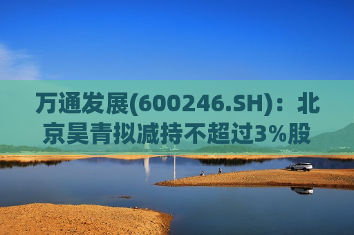 万通发展(600246.SH)：北京昊青拟减持不超过3%股份