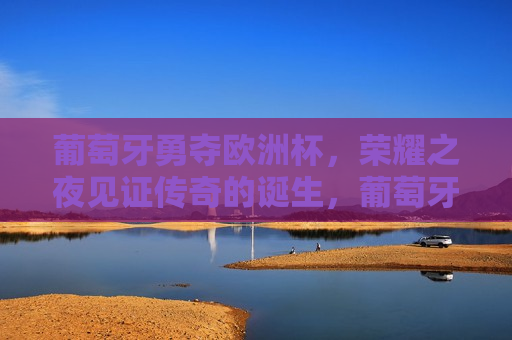 葡萄牙勇夺欧洲杯，荣耀之夜见证传奇的诞生，葡萄牙队夺欧洲杯，荣耀之夜见证传奇诞生，葡萄牙荣耀夺冠，欧洲杯见证传奇之夜
