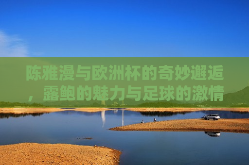 陈雅漫与欧洲杯的奇妙邂逅，露鲍的魅力与足球的 *** ，陈雅漫与欧洲杯的 *** 碰撞，露鲍的魅力与足球的奇妙邂逅，陈雅漫与露鲍的足球奇缘， *** 碰撞与奇妙邂逅