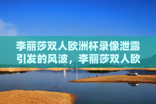 李丽莎双人欧洲杯录像泄露引发的风波，李丽莎双人欧洲杯录像泄露引发社会风波，李丽莎双人欧洲杯录像泄露引发社会舆论风波