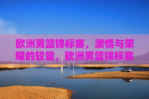 欧洲男篮锦标赛， *** 与荣耀的较量，欧洲男篮锦标赛， *** 与荣耀的巅峰对决，欧洲男篮锦标赛， *** 与荣耀的巅峰对决