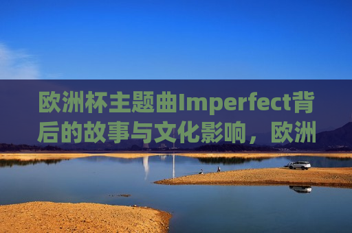 欧洲杯主题曲Imperfect背后的故事与文化影响，欧洲杯主题曲Imperfect的文化影响与背后故事，欧洲杯主题曲Imperfect，文化影响背后的故事