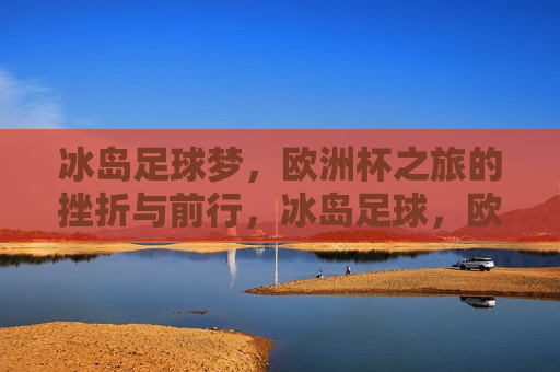 冰岛足球梦，欧洲杯之旅的挫折与前行，冰岛足球，欧洲杯之旅的挫折中前行，冰岛足球，挫折中的前行，欧洲杯之旅的坚韧之旅  第1张