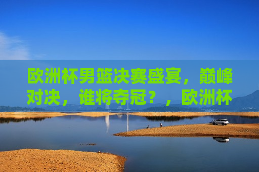 欧洲杯男篮决赛盛宴，巅峰对决，谁将夺冠？，欧洲杯男篮决赛，巅峰之战，谁将荣膺冠军？，欧洲杯男篮决赛，巅峰之战，冠军归属引关注  第1张