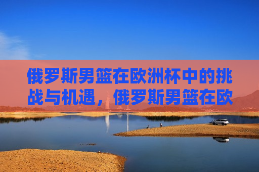 俄罗斯男篮在欧洲杯中的挑战与机遇，俄罗斯男篮在欧洲杯，挑战与机遇并存，俄罗斯男篮在欧洲杯，挑战与机遇并存