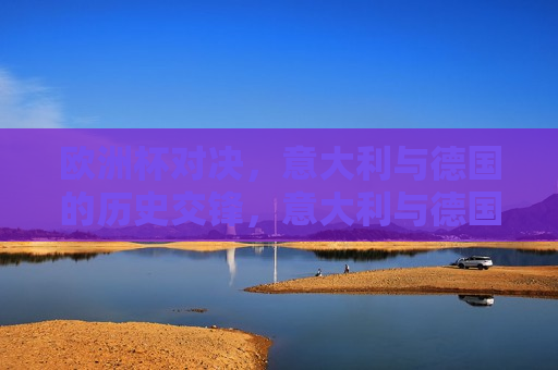 欧洲杯对决，意大利与德国的历史交锋，意大利与德国，欧洲杯历史交锋的较量，意大利与德国，欧洲杯历史上的激烈对决
