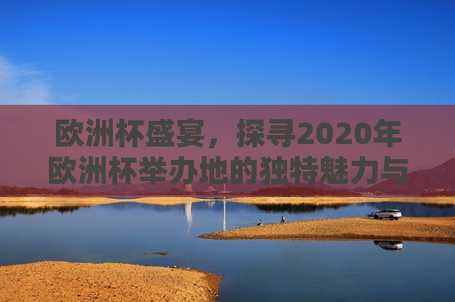 欧洲杯盛宴，探寻2020年欧洲杯举办地的独特魅力与精彩瞬间，探寻魅力瞬间，2020年欧洲杯举办地盛况，探寻魅力瞬间，2020年欧洲杯举办地的精彩盛况