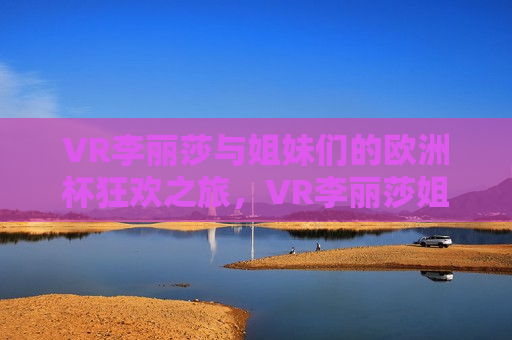 VR李丽莎与姐妹们的欧洲杯狂欢之旅，VR李丽莎姐妹团欧洲杯狂欢之旅，VR李丽莎与姐妹团欧洲杯狂欢之旅启幕