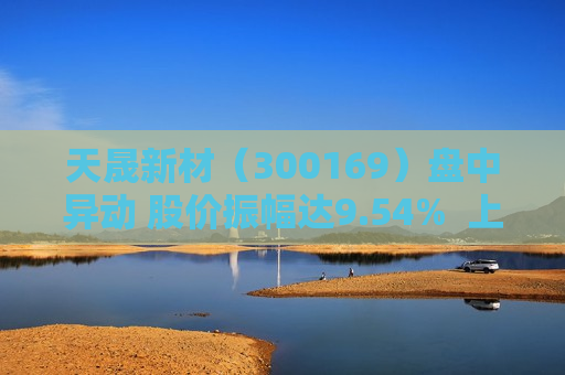 天晟新材（300169）盘中异动 股价振幅达9.54%  上涨6.72%（06-14）